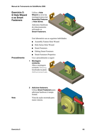 Manual de Treinamento do SolidWorks 2006
Exercício 5 65
Exercício 5:
O Hole Wizard
e os Smart
Fasteners
Utilize o Hole
Wizard no nível da
montagem para criar
Assembly Features
e Hole Series.
Adicione o hardware
de relacionamento
utilizando os
Smart Fasteners.
Este laboratório usa as seguintes habilidades:
Assembly Feature Hole Wizard
Hole Series Hole Wizard
Smart Fasteners
Editing Smart Fasteners
Smart Fasteners Properties
Procedimento Use o procedimento a seguir:
1 Montagem
existente.
Abra a montagem
existente TBassy,
localizada na pasta
SmFastenerLab.
2 Adicione fasteners.
Utilize Smart Fasteners para
adicionar hardware à tampa
frontal.
Nota Vista da seção mostrada para
maior clareza.
 