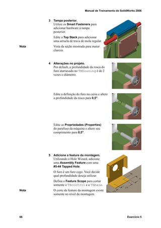 Manual de Treinamento do SolidWorks 2006
66 Exercício 5
3 Tampa posterior.
Utilize os Smart Fasteners para
adicionar hardware à tampa
posterior.
Edite a Top Stack para adicionar
uma arruela de trava de mola regular.
Nota Vista da seção mostrada para maior
clareza.
4 Alterações no projeto.
Por default, a profundidade da rosca do
furo atarraxado no TBhousing é de 2
vezes o diâmetro.
Edite a definição do furo na caixa e altere
a profundidade da rosca para 0,5".
Edite as Propriedades (Properties)
do parafuso da máquina e altere seu
comprimento para 0,5".
5 Adicione a feature da montagem.
Utilizando o Hole Wizard, adicione
uma Assembly Feature com uma
#5-44 Tapped Hole.
O furo é um furo cego. Você decide
qual profundidade deseja utilizar.
Defina o Feature Scope para cortar
somente o TBcontrol e a TBbase.
Nota O corte da feature da montagem existe
somente no nível da montagem.
 