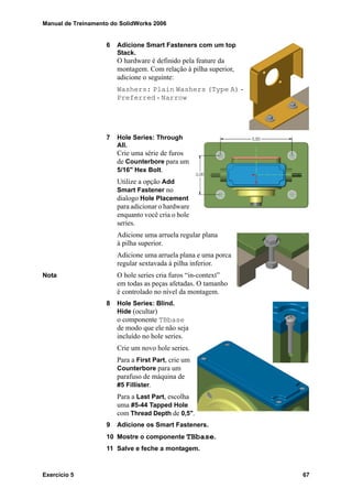 Manual de Treinamento do SolidWorks 2006
Exercício 5 67
6 Adicione Smart Fasteners com um top
Stack.
O hardware é definido pela feature da
montagem. Com relação à pilha superior,
adicione o seguinte:
Washers: Plain Washers (Type A) -
Preferred - Narrow
7 Hole Series: Through
All.
Crie uma série de furos
de Counterbore para um
5/16" Hex Bolt.
Utilize a opção Add
Smart Fastener no
dialogo Hole Placement
para adicionar o hardware
enquanto você cria o hole
series.
Adicione uma arruela regular plana
à pilha superior.
Adicione uma arruela plana e uma porca
regular sextavada à pilha inferior.
Nota O hole series cria furos “in-context”
em todas as peças afetadas. O tamanho
é controlado no nível da montagem.
8 Hole Series: Blind.
Hide (ocultar)
o componente TBbase
de modo que ele não seja
incluído no hole series.
Crie um novo hole series.
Para a First Part, crie um
Counterbore para um
parafuso de máquina de
#5 Fillister.
Para a Last Part, escolha
uma #5-44 Tapped Hole
com Thread Depth de 0,5".
9 Adicione os Smart Fasteners.
10 Mostre o componente TBbase.
11 Salve e feche a montagem.
 