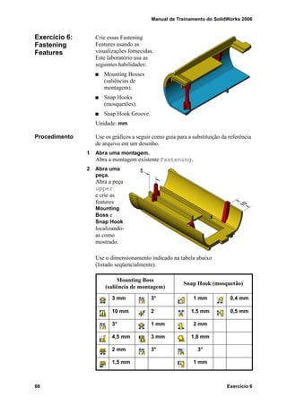 Manual de Treinamento do SolidWorks 2006
68 Exercício 6
Exercício 6:
Fastening
Features
Crie essas Fastening
Features usando as
visualizações fornecidas.
Este laboratório usa as
seguintes habilidades:
Mounting Bosses
(saliências de
montagem).
Snap Hooks
(mosquetões).
Snap Hook Groove.
Unidade: mm
Procedimento Use os gráficos a seguir como guia para a substituição da referência
de arquivo em um desenho.
1 Abra uma montagem.
Abra a montagem existente Fastening.
2 Abra uma
peça.
Abra a peça
upper
e crie as
features
Mounting
Boss e
Snap Hook
localizando-
as como
mostrado.
Use o dimensionamento indicado na tabela abaixo
(listado seqüencialmente).
Mounting Boss
(saliência de montagem)
Snap Hook (mosquetão)
3 mm 3° 1 mm 0,4 mm
10 mm 2 1,5 mm 0,5 mm
3° 1 mm 2 mm
4,5 mm 3 mm 1,8 mm
2 mm 3° 3°
1,5 mm 1 mm
 