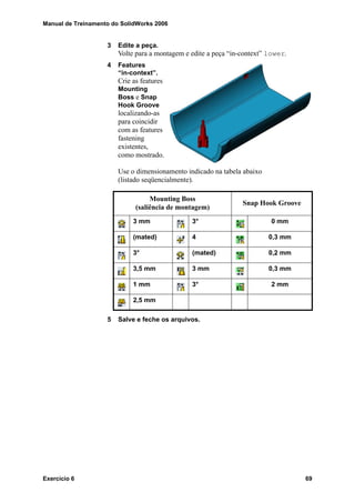 Manual de Treinamento do SolidWorks 2006
Exercício 6 69
3 Edite a peça.
Volte para a montagem e edite a peça “in-context” lower.
4 Features
“in-context”.
Crie as features
Mounting
Boss e Snap
Hook Groove
localizando-as
para coincidir
com as features
fastening
existentes,
como mostrado.
Use o dimensionamento indicado na tabela abaixo
(listado seqüencialmente).
5 Salve e feche os arquivos.
Mounting Boss
(saliência de montagem)
Snap Hook Groove
3 mm 3° 0 mm
(mated) 4 0,3 mm
3° (mated) 0,2 mm
3,5 mm 3 mm 0,3 mm
1 mm 3° 2 mm
2,5 mm
 