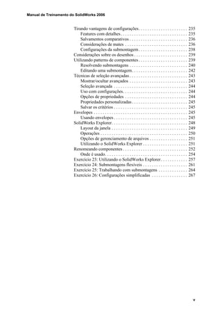 Manual de Treinamento do SolidWorks 2006
v
Tirando vantagens de configurações. . . . . . . . . . . . . . . . . . . . . . 235
Features com detalhes. . . . . . . . . . . . . . . . . . . . . . . . . . . . . . 235
Salvamentos comparativos . . . . . . . . . . . . . . . . . . . . . . . . . . 236
Considerações de mates . . . . . . . . . . . . . . . . . . . . . . . . . . . . 236
Configurações da submontagem. . . . . . . . . . . . . . . . . . . . . . 238
Considerações sobre os desenhos . . . . . . . . . . . . . . . . . . . . . . . . 239
Utilizando patterns de componentes. . . . . . . . . . . . . . . . . . . . . . 239
Resolvendo submontagens . . . . . . . . . . . . . . . . . . . . . . . . . . 240
Editando uma submontagem. . . . . . . . . . . . . . . . . . . . . . . . . 242
Técnicas de seleção avançadas . . . . . . . . . . . . . . . . . . . . . . . . . . 243
Mostrar/ocultar avançados . . . . . . . . . . . . . . . . . . . . . . . . . . 243
Seleção avançada . . . . . . . . . . . . . . . . . . . . . . . . . . . . . . . . . 244
Uso com configurações. . . . . . . . . . . . . . . . . . . . . . . . . . . . . 244
Opções de propriedades . . . . . . . . . . . . . . . . . . . . . . . . . . . . 244
Propriedades personalizadas. . . . . . . . . . . . . . . . . . . . . . . . . 245
Salvar os critérios . . . . . . . . . . . . . . . . . . . . . . . . . . . . . . . . . 245
Envelopes . . . . . . . . . . . . . . . . . . . . . . . . . . . . . . . . . . . . . . . . . . 245
Usando envelopes . . . . . . . . . . . . . . . . . . . . . . . . . . . . . . . . . 245
SolidWorks Explorer. . . . . . . . . . . . . . . . . . . . . . . . . . . . . . . . . . 248
Layout da janela . . . . . . . . . . . . . . . . . . . . . . . . . . . . . . . . . . 249
Operações . . . . . . . . . . . . . . . . . . . . . . . . . . . . . . . . . . . . . . . 250
Opções de gerenciamento de arquivos . . . . . . . . . . . . . . . . . 251
Utilizando o SolidWorks Explorer . . . . . . . . . . . . . . . . . . . . 251
Renomeando componentes . . . . . . . . . . . . . . . . . . . . . . . . . . . . . 252
Onde é usado. . . . . . . . . . . . . . . . . . . . . . . . . . . . . . . . . . . . . 254
Exercício 23: Utilizando o SolidWorks Explorer. . . . . . . . . . . . 257
Exercício 24: Submontagens flexíveis . . . . . . . . . . . . . . . . . . . . 261
Exercício 25: Trabalhando com submontagens . . . . . . . . . . . . . 264
Exercício 26: Configurações simplificadas . . . . . . . . . . . . . . . . 267
 