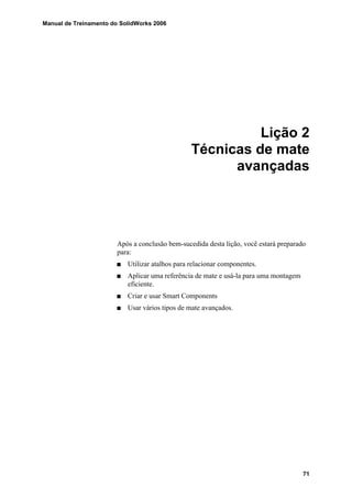 Manual de Treinamento do SolidWorks 2006
71
Lição 2
Técnicas de mate
avançadas
Após a conclusão bem-sucedida desta lição, você estará preparado
para:
Utilizar atalhos para relacionar componentes.
Aplicar uma referência de mate e usá-la para uma montagem
eficiente.
Criar e usar Smart Components
Usar vários tipos de mate avançados.
 