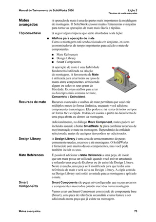Manual de Treinamento do SolidWorks 2006 Lição 2
Técnicas de mate avançadas
Mates avançados 73
Mates
avançados
A operação de mate é uma das partes mais importantes da modelagem
de montagens. O SolidWorks possui muitas ferramentas avançadas
para tornar as operações de mate mais fáceis e rápidas.
Tópicos-chave A seguir alguns tópicos que serão abordados nesta lição:
Atalhos para operação de mate
Como a montagem está sendo colocada em conjunto, existem
economizadores de tempo importantes para adição e mate de
componentes.
Mate References
Design Library
Smart Components
A operação de mate é uma habilidade
fundamental utilizada na criação
de montagens. A ferramenta de Mate
é utilizada para criar todos os tipos de
mates entre componentes, removendo
alguns ou todos os seus graus de
liberdade. Existem atalhos para criar
os dois tipos mais comuns de mate,
Concentric e Coincident.
Recursos de mate Recursos avançados e atalhos de mate permitem que você crie
múltiplos mates de forma dinâmica, enquanto você adiciona
componentes à montagem. Eles podem criar mates de todos os tipos
de forma fácil e rápida. Podem ser usados a partir do documento de
uma peça aberta ou dentro da montagem.
Adicionalmente, no diálogo Move Component, mates podem ser
incluídos usando o botão SmartMate para combinar recursos de
movimentação e mate na montagem. Dependendo da entidade
selecionada, mates de qualquer tipo podem ser adicionados.
Design Library A Design Library é uma área de armazenamento de peças
comumente usadas, recursos e até montagens. O SolidWorks
é fornecido com muitos desses componentes, mas você pode
também incluir os seus.
Mate References É possível adicionar a Mate Reference a uma peça, de modo
que um mate possa ser utilizado quando você estiver arrastando
e soltando uma peça do Explorer ou do painel da Design Library.
Neste exemplo, uma peça será modificada para que tenha uma
referência de mate e será salva na Design Library. A cópia contida
na Design Library será então arrastada para a montagem e aplicado
o mate.
Smart
Components
Smart Components são peças pré-configuradas que trazem recursos
e componentes associados quando inseridas numa montagem.
Vamos criar um Smart Component consistindo do componente base
(Smart), uma peça de referência secundária e uma feature a ser
adicionada numa peça que já existe na montagem.
 