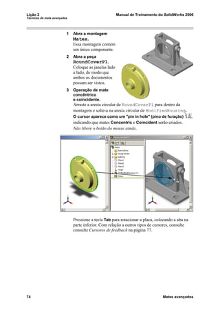 Lição 2 Manual de Treinamento do SolidWorks 2006
Técnicas de mate avançadas
74 Mates avançados
1 Abra a montagem
Mates.
Essa montagem contém
um único componente.
2 Abra a peça
RoundCoverPl.
Coloque as janelas lado
a lado, de modo que
ambos os documentos
possam ser vistos.
3 Operação de mate
concêntrico
e coincidente.
Arraste a aresta circular de RoundCoverPl para dentro da
montagem e solte-a na aresta circular de ModifiedHousing.
O cursor aparece como um "pin in hole" (pino de furação) ,
indicando que mates Concentric e Coincident serão criados.
Não libere o botão do mouse ainda.
Pressione a tecla Tab para rotacionar a placa, colocando a aba na
parte inferior. Com relação a outros tipos de cursores, consulte
consulte Cursores de feedback na página 77.
 
