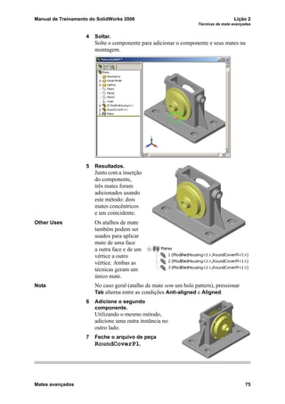 Manual de Treinamento do SolidWorks 2006 Lição 2
Técnicas de mate avançadas
Mates avançados 75
4 Soltar.
Solte o componente para adicionar o componente e seus mates na
montagem.
5 Resultados.
Junto com a inserção
do componente,
três mates foram
adicionados usando
este método: dois
mates concêntricos
e um coincidente.
Other Uses Os atalhos de mate
também podem ser
usados para aplicar
mate de uma face
a outra face e de um
vértice a outro
vértice. Ambas as
técnicas geram um
único mate.
Nota No caso geral (atalho de mate sem um hole pattern), pressionar
Tab alterna entre as condições Anti-aligned e Aligned.
6 Adicione o segundo
componente.
Utilizando o mesmo método,
adicione uma outra instância no
outro lado.
7 Feche o arquivo de peça
RoundCoverPl.
 