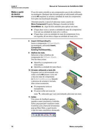 Lição 2 Manual de Treinamento do SolidWorks 2006
Técnicas de mate avançadas
76 Mates avançados
Mates a partir
de dentro
da montagem
O uso de mates estende-se aos componentes que já são residentes
na montagem. Qualquer tipo de mate pode ser adicionado utilizando
a tecla Alt enquanto se arrasta a entidade de mate do componente
livre para sua localização desejada.
Alternativamente, é possível adicionar mates a partir do
Move Component Property Manager clicando no botão
SmartMates . Aqui há dois métodos para aplicar um mate:
Clique duas vezes e arraste a entidade de mate do componente
livre até sua entidade de mate alvo e solte-a.
Clique duas vezes na entidade de mate do componente livre,
em seguida, dê um único clique na entidade de mate alvo.
8 Inserir OffsetShaft.
Insira o componente OffsetShaft
na montagem, utilizando Insert,
Component,
Existing Part/Assembly....
9 Atalhos de mate.
Selecione a face cilíndrica do
componente do Offset Shaft.
Isto faz duas coisas:
Identifica o componente a ser
relacionado.
Identifica a entidade de mate (face).
10 Arrastar utilizando a tecla Alt.
Enquanto estiver pressionando sem
soltar a tecla Alt arraste o eixo até
a face de mate do componente
do ModifiedHousing. Quando
o processo de arrastar é iniciado,
duas coisas acontecem.
O componente torna-se
transparente.
O cursor exibe um ícone de
mate , indicando que você está tentando adicionar um mate.
11 Soltar.
Um cursor de feedback aparece
quando o mate concêntrico é inferido.
Solte a peça para pré-visualizar o mate.
Confirme com a barra de ferramentas
pop-up Mate Mate, a qual mostra
o tipo de mate concêntrico destacado.
 