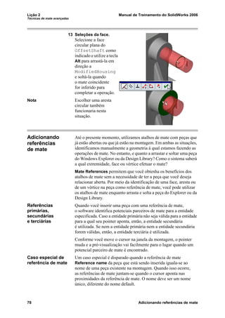 Lição 2 Manual de Treinamento do SolidWorks 2006
Técnicas de mate avançadas
78 Adicionando referências de mate
13 Seleções da face.
Selecione a face
circular plana do
OffsetShaft como
indicado e utilize a tecla
Alt para arrastá-la em
direção a
ModifiedHousing
e soltá-la quando
o mate coincidente
for inferido para
completar a operação.
Nota Escolher uma aresta
circular também
funcionaria nesta
situação.
Adicionando
referências
de mate
Até o presente momento, utilizamos atalhos de mate com peças que
já estão abertas ou que já estão na montagem. Em ambas as situações,
identificamos manualmente a geometria à qual estamos fazendo as
operações de mate. No entanto, e quanto a arrastar e soltar uma peça
do Windows Explorer ou da Design Library? Como o sistema saberá
a qual extremidade, face ou vértice efetuar o mate?
Mate References permitem que você obtenha os benefícios dos
atalhos de mate sem a necessidade de ter a peça que você deseja
relacionar aberta. Por meio da identificação de uma face, aresta ou
de um vértice na peça como referência de mate, você pode utilizar
os atalhos de mate enquanto arrasta e solta a peça do Explorer ou da
Design Library.
Referências
primárias,
secundárias
e terciárias
Quando você inserir uma peça com uma referência de mate,
o software identifica potenciais parceiros de mate para a entidade
especificada. Caso a entidade primária não seja válida para a entidade
para a qual seu pointer aponta, então, a entidade secundária
é utilizada. Se nem a entidade primária nem a entidade secundária
forem válidas, então, a entidade terciária é utilizada.
Conforme você move o cursor na janela da montagem, o pointer
muda e a pré-visualização vai facilmente para o lugar quando um
potencial parceiro de mate é encontrado.
Caso especial de
referência de mate
Um caso especial é disparado quando a referência de mate
Reference name da peça que está sendo inserida iguala-se ao
nome de uma peça existente na montagem. Quando isso ocorre,
as referências de mate juntam-se quando o cursor aponta nas
proximidades da referência de mate. O nome deve ser um nome
único, diferente do nome default.
 