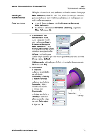 Manual de Treinamento do SolidWorks 2006 Lição 2
Técnicas de mate avançadas
Adicionando referências de mate 79
Múltiplas referências de mate podem ser utilizadas em uma única peça.
Introdução:
Mate Reference
Mate Reference identifica uma face, aresta ou vértice a ser usado
para os atalhos de mate. Múltiplas referências de mate podem ser
adicionadas a uma peça.
Onde encontrar A partir do menu Insert, escolha Reference Geometry,
Mate Reference...
Na barra de ferramentas Reference Geometry, clique em
Mate Reference .
14 Adicionando uma
referência de mate.
Abra a peça do Shaft
part e clique em Insert,
Reference Geometry,
Mate Reference.... Sob
Primary Reference Entity,
selecione a aresta circular.
O Type é utilizado para
definir o tipo de mate que será criado quando houver uma escolha.
Deixe-o como Default.
O Alignment é utilizado para definir a orientação do mate criado.
Deixe-o como Any.
15 Secundário
e terciário.
Adicione as entidades
de referência
Secondary eTertiary
à Mate Reference.
Adicione a referência
Secondary à face
cilíndrica e escolha
o tipo de mate
Concentric.
Adicione a referência
Tertiary a uma face
plana e escolha o tipo
de mate Coincident.
Clique em OK.
Secondary
Tertiary
 