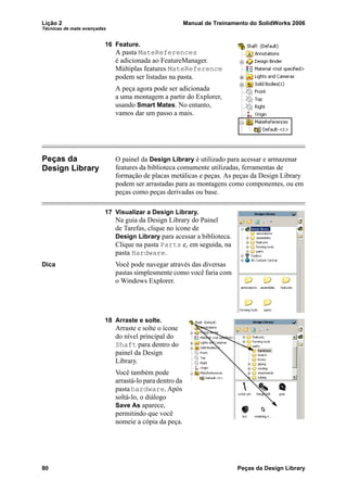 Lição 2 Manual de Treinamento do SolidWorks 2006
Técnicas de mate avançadas
80 Peças da Design Library
16 Feature.
A pasta MateReferences
é adicionada ao FeatureManager.
Múltiplas features MateReference
podem ser listadas na pasta.
A peça agora pode ser adicionada
a uma montagem a partir do Explorer,
usando Smart Mates. No entanto,
vamos dar um passo a mais.
Peças da
Design Library
O painel da Design Library é utilizado para acessar e armazenar
features da biblioteca comumente utilizadas, ferramentas de
formação de placas metálicas e peças. As peças da Design Library
podem ser arrastadas para as montagens como componentes, ou em
peças como peças derivadas ou base.
17 Visualizar a Design Library.
Na guia da Design Library do Painel
de Tarefas, clique no ícone de
Design Library para acessar a biblioteca.
Clique na pasta Parts e, em seguida, na
pasta Hardware.
Dica Você pode navegar através das diversas
pastas simplesmente como você faria com
o Windows Explorer.
18 Arraste e solte.
Arraste e solte o ícone
do nível principal do
Shaft para dentro do
painel da Design
Library.
Você também pode
arrastá-lo para dentro da
pasta hardware. Após
soltá-lo, o diálogo
Save As aparece,
permitindo que você
nomeie a cópia da peça.
 