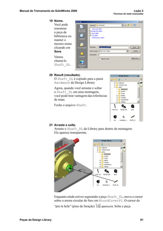 Manual de Treinamento do SolidWorks 2006 Lição 2
Técnicas de mate avançadas
Peças da Design Library 81
19 Nome.
Você pode
renomear
a peça da
biblioteca ou
manter o
mesmo nome
clicando em
Save.
Vamos
chamá-lo
Shaft_DL.
20 Result (resultado).
O Shaft_DL é copiado para a pasta
Hardware da Design Library.
Agora, quando você arrastar e soltar
o Shaft_DL em uma montagem,
você pode tirar vantagem das referências
de mate.
Feche o arquivo Shaft.
21 Arraste e solte.
Arraste o Shaft_DL da Library para dentro da montagem.
Ele aparece transparente.
Enquanto ainda estiver segurando a peça Shaft_DL, mova o cursor
sobre a aresta circular do furo em RoundCoverPl. O cursor do
“pin in hole” (pino de furação) aparecerá. Solte a peça.
 