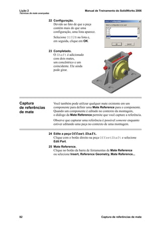Lição 2 Manual de Treinamento do SolidWorks 2006
Técnicas de mate avançadas
82 Captura de referências de mate
22 Configuração.
Devido ao fato de que a peça
contém mais do que uma
configuração, uma lista aparece.
Selecione S102B na lista e,
em seguida, clique em OK.
23 Completado.
O Shaft é adicionado
com dois mates,
um concêntrico e um
coincidente. Ele ainda
pode girar.
Captura
de referências
de mate
Você também pode utilizar qualquer mate existente em um
componente para definir uma Mate Reference para o componente.
Quando um componente é editado no contexto da montagem,
o diálogo da Mate Reference permite que você capture a referência.
Observe que capturar uma referência é possível somente enquanto
estiver editando uma peça no contexto de uma montagem.
24 Edite a peça Offset Shaft.
Clique com o botão direito na peça OffsetShaft e selecione
Edit Part.
25 Mate Reference.
Clique no botão da barra de ferramentas de Mate Reference
ou selecione Insert, Reference Geometry, Mate Reference...
 
