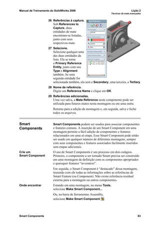 Manual de Treinamento do SolidWorks 2006 Lição 2
Técnicas de mate avançadas
Smart Components 83
26 Referências à captura.
Sob References to
Capture, duas
entidades de mate
encontram-se listadas,
junto com seus
respectivos mate.
27 Selecione.
Selecione qualquer uma
das duas entidades da
lista. Ela se torna
a Primary Reference
Entity, junto com seu
Type e Alignment
também. Se uma
segunda entidade for
selecionada também, ela será a Secondary; uma terceira, a Tertiary.
28 Nome de referência.
Digite um Reference Name e clique em OK.
29 Referências adicionadas.
Uma vez salva, a Mate Reference neste componente pode ser
utilizada para futuros mates nesta montagem ou em uma outra.
Retorne para a edição da montagem e, em seguida, salve e feche
todos os arquivos.
Smart
Components
Smart Components podem ser usados para associar componentes
e features comuns. A inserção de um Smart Component em uma
montagem permite a fácil adição de componentes e features
relacionados em uma só etapa. Esse Smart Component pode então
ser usado em qualquer número de diferentes montagens, sempre
com seus componentes e features associados facilmente inseridos
sem etapas adicionais.
Crie um
Smart Component
O uso de Smart Components é um processo em dois estágios.
Primeiro, o componente a ser tornado Smart precisa ser construído
em uma montagem de definição com os componentes apropriados
e quaisquer features “in-context”.
Em seguida, o Smart Component é “destacado” dessa montagem,
trazendo com ele todas as informações sobre as referências de
Smart Feature (ou Component). Não existe referência residual
externa para a montagem ou outros componentes.
Onde encontrar Estando em uma montagem, no menu Tools,
selecione Make Smart Component...
Ou, na barra de ferramentas Assembly,
selecione Make Smart Component .
 