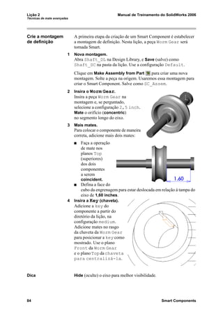 Lição 2 Manual de Treinamento do SolidWorks 2006
Técnicas de mate avançadas
84 Smart Components
Crie a montagem
de definição
A primeira etapa da criação de um Smart Component é estabelecer
a montagem de definição. Nesta lição, a peça Worm Gear será
tornada Smart.
1 Nova montagem.
Abra Shaft_DL na Design Library, e Save (salve) como
Shaft_SC na pasta da lição. Use a configuração Default.
Clique em Make Assembly from Part para criar uma nova
montagem. Solte a peça na origem. Usaremos essa montagem para
criar o Smart Component. Salve como SC_Assem.
2 Insira o Worm Gear.
Insira a peça Worm Gear na
montagem e, se perguntado,
selecione a configuração 2,5 inch.
Mate o orifício (concentric)
no segmento longo do eixo.
3 Mais mates.
Para colocar o componente de maneira
correta, adicione mais dois mates:
Faça a operação
de mate nos
planos Top
(superiores)
dos dois
componentes
a serem
coincident.
Defina a face do
cubo da engrenagem para estar deslocada em relação à tampa do
eixo de 1,60 inches.
4 Insira a Key (chaveta).
Adicione a key do
componente a partir do
diretório da lição, na
configuração medium.
Adicione mates no rasgo
da chaveta da Worm Gear
para posicionar a key como
mostrado. Use o plano
Front da Worm Gear
e o planoTopdachaveta
para centralizá-la.
Dica Hide (oculte) o eixo para melhor visibilidade.
 