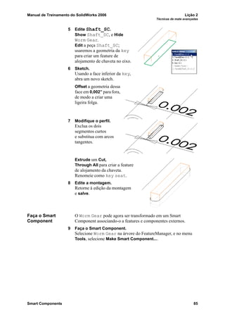 Manual de Treinamento do SolidWorks 2006 Lição 2
Técnicas de mate avançadas
Smart Components 85
5 Edite Shaft_SC.
Show Shaft_SC, e Hide
Worm Gear.
Edit a peça Shaft_SC;
usaremos a geometria da key
para criar um feature de
alojamento de chaveta no eixo.
6 Sketch.
Usando a face inferior da key,
abra um novo sketch.
Offset a geometria dessa
face em 0,002” para fora,
de modo a criar uma
ligeira folga.
7 Modifique o perfil.
Exclua os dois
segmentos curtos
e substitua com arcos
tangentes.
Extrude um Cut,
Through All para criar a feature
de alojamento da chaveta.
Renomeie como key seat.
8 Edite a montagem.
Retorne à edição da montagem
e salve.
Faça o Smart
Component
O Worm Gear pode agora ser transformado em um Smart
Component associando-o a features e componentes externos.
9 Faça o Smart Component.
Selecione Worm Gear na árvore do FeatureManager, e no menu
Tools, selecione Make Smart Component....
 