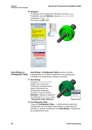 Lição 2 Manual de Treinamento do SolidWorks 2006
Técnicas de mate avançadas
86 Smart Components
10 Seleções.
No diálogo, como componente adicional, selecione a key.
Finalmente, na área Features, selecione o key seat do
componente Shaft_SC.
Não clique em OK ainda.
Auto Sizing e a
Configurator Table
Auto Sizing e a Configurator Table permitem coincidir
configurações do seu Smart Component com configurações
e tamanhos de componentes e features associados.
11 Auto Sizing.
As peças Worm Gear e key
podem usar o recurso de
verificação de diâmetro para
ajudar a determinar sua
configuração apropriada.
Assinale a caixa de seleção
Diameter e adicione a superfície
do orifício da Worm Gear como
a Concentric mate reference.
12 A Configurator Table.
Clique em Configurator Table.... A tabela permite especificar
configurações de coincidência para features e componentes de
referência e, quando combinada com o Auto Sizing, a configuração
do componente de mate.
 