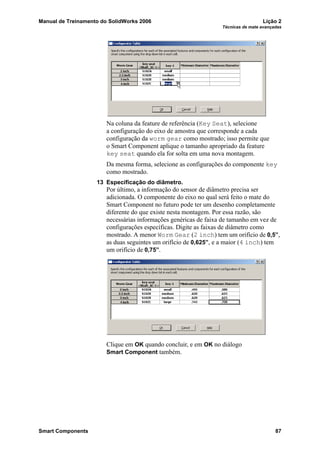Manual de Treinamento do SolidWorks 2006 Lição 2
Técnicas de mate avançadas
Smart Components 87
Na coluna da feature de referência (Key Seat), selecione
a configuração do eixo de amostra que corresponde a cada
configuração da worm gear como mostrado; isso permite que
o Smart Component aplique o tamanho apropriado da feature
key seat quando ela for solta em uma nova montagem.
Da mesma forma, selecione as configurações do componente key
como mostrado.
13 Especificação do diâmetro.
Por último, a informação do sensor de diâmetro precisa ser
adicionada. O componente do eixo no qual será feito o mate do
Smart Component no futuro pode ter um desenho completamente
diferente do que existe nesta montagem. Por essa razão, são
necessárias informações genéricas de faixa de tamanho em vez de
configurações específicas. Digite as faixas de diâmetro como
mostrado. A menor Worm Gear (2 inch) tem um orifício de 0,5”,
as duas seguintes um orifício de 0,625”, e a maior (4 inch) tem
um orifício de 0,75”.
Clique em OK quando concluir, e em OK no diálogo
Smart Component também.
 