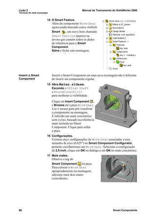 Lição 2 Manual de Treinamento do SolidWorks 2006
Técnicas de mate avançadas
88 Smart Components
14 O Smart Feature.
Além do componente Worm Gear
agora sendo marcado com o símbolo
Smart , um novo item chamado
Smart Feature aparece na
árvore que contém todos os dados
de referência para o Smart
Component.
Salve e feche esta montagem.
Inserir o Smart
Component
Inserir o Smart Component em uma nova montagem não é diferente
de inserir um componente regular.
15 Abra Mates.sldasm.
Esconda o Offset Shaft
e RoundCoverPl<1>
para melhorar a visibilidade.
Clique em Insert Component ,
e Browse até a peça Worm Gear.
Use o mouse para pré-visualizar
o componente na montagem.
É inferido um mate concêntrico
com o eixo, baseado na referência
mate incluída no Smart
Component. Clique para soltar
a peça.
16 Configurações.
Existem duas configurações do Worm Gear associadas a esse
tamanho de eixo (0,625”) no Smart Component Configurator,
portanto escolheremos um Worm Gear. Selecione a configuração
de 2,5 inch, clique em OK no diálogo e em OK no mate concêntrico.
17 Mais mates.
Observe a tag do
Smart Component na peça.
Para colocar o Worm Gear
apropriadamente na montagem,
adicione mais dois mates
coincidentes.
 