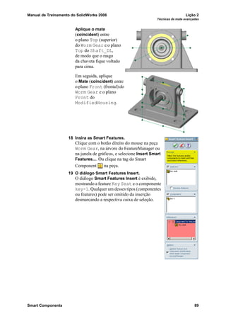 Manual de Treinamento do SolidWorks 2006 Lição 2
Técnicas de mate avançadas
Smart Components 89
Aplique o mate
(coincident) entre
o plano Top (superior)
do Worm Gear e o plano
Top do Shaft_DL,
de modo que o rasgo
da chaveta fique voltado
para cima.
Em seguida, aplique
o Mate (coincident) entre
o plano Front (frontal) do
Worm Gear e o plano
Front do
ModifiedHousing.
18 Insira as Smart Features.
Clique com o botão direito do mouse na peça
Worm Gear, na árvore do FeatureManager ou
na janela de gráficos, e selecione Insert Smart
Features.... Ou clique na tag do Smart
Component na peça.
19 O diálogo Smart Features Insert.
O diálogo Smart Features Insert é exibido,
mostrando a feature Key Seat e o componente
key-1. Qualquer um desses tipos (componentes
ou features) pode ser omitido da inserção
desmarcando a respectiva caixa de seleção.
 