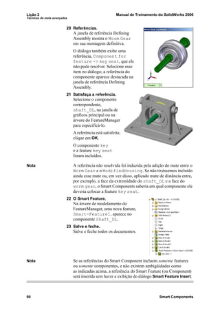 Lição 2 Manual de Treinamento do SolidWorks 2006
Técnicas de mate avançadas
90 Smart Components
20 Referências.
A janela de referência Defining
Assembly mostra o Worm Gear
em sua montagem definitiva.
O diálogo também exibe uma
referência, Component for
feature -> key seat, que ele
não pode resolver. Selecione esse
item no diálogo; a referência do
componente aparece destacada na
janela de referência Defining
Assembly.
21 Satisfaça a referência.
Selecione o componente
correspondente,
shaft_DL, na janela de
gráficos principal ou na
árvore do FeatureManager
para especificá-lo.
A referência está satisfeita;
clique em OK.
O componente key
e a feature key seat
foram incluídos.
Nota A referência não resolvida foi induzida pela adição do mate entre o
Worm Gear e o ModifiedHousing. Se não tivéssemos incluído
ainda esse mate ou, em vez disso, aplicado mate de distância entre,
por exemplo, a face da extremidade do shaft_DL e a face do
worm gear, o Smart Components saberia em qual componente ele
deveria colocar a feature key seat.
22 O Smart Feature.
Na árvore de modelamento do
FeatureManager, uma nova feature,
Smart-Feature1, aparece no
componente Shaft_DL.
23 Salve e feche.
Salve e feche todos os documentos.
Nota Se as referências do Smart Component incluem somente features
ou somente componentes, e não existem ambigüidades como
as indicadas acima, a referência do Smart Feature (ou Component)
será inserida sem haver a exibição do diálogo Smart Feature Insert.
 