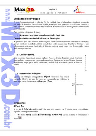Revoluções e Pattern
101
Lição 5
Entidades de Revolução
O Hub é uma entidade de revolução. Ela é a entidade base criada pela revolução da geometria
em torno de um eixo. Entidades de revolução exigem uma geometria com eixo de simetria e
uma linha de centro usada como eixo no sketch. Esta entidade de revolução será usada como
centro da roda.
Para começar este estudo de caso:
1. Abra uma nova peça usando o modelo Part_MM.
Desenho da Geometria da Entidade de Revolução
A geometria para uma entidade de revolução é criada usando as mesmas ferramentas e métodos
que as entidades extrudadas. Neste caso, linhas serão usadas para desenhar o formato -- um
cilindro com uma aresta chanfrada. A linha de centro é usada como eixo de revolução e para
posicionar geometrias.
2. Linha de centro.
Esta geometria é desenhada usando o plano Front. A linha de centro criada é vertical
com qualquer comprimento começando na origem. Geralmente, se você fizer a linha de
centro mais longa que a seção transversal, será fácil de selecionar e cotar a linha de
centro.
3. Desenhe um retângulo.
Desenhe um retângulo começando na origem e movendo para cima e
esquerda. Observe ao lado do cursor as coordenadas do retângulo e
posicione a aproximadamente 45mm por 12mm.
Introduzindo:
3 Point Arc
A opção 3 Point Arc deixa você criar um arco baseado em 3 pontos, duas extremidades,
seguidos de um ponto na curva.
• No menu Tools escolha Sketch Entity, 3 Point Arc Ou use na barra de ferramentas o
ícone .
 