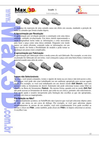 Introdução
12
Lição 1
A mudança da espessura de uma camada causa um efeito em cascata, mudando a posição de
todas as camadas que foram criadas depois.
A Aproximação por Revolução
A aproximação por revolução permite a construção com uma única
entidade, entidade revolucionada. Um único sketch representando a
seção longitudinal inclui todas as informações e cotas necessárias
para fazer a peça como uma única entidade. Enquanto este modo
parece ser muito eficiente, contendo todas as informações em um
único sketch, ele limita a flexibilidade do modelo e pode tornar as
mudanças um pouco mais complicadas.
A aproximação por Fabricação
A aproximação por fabricação imita o modo como ele será fabricado. Por exemplo, se este eixo
escalonado for fabricado em um torno, você começaria a peça com uma barra bruta e removeria
material usando uma série de cortes.
Ícones não Selecionáveis
Às vezes, você notará comandos, ícones e opções de menu na cor cinza e não terá acesso a eles.
Isto porque você pode não estar trabalhando em um ambiente apropriado para acessar aquela
opção. Por exemplo, se você está trabalhando em um sketch (modo Edit Sketch), você terá
acesso a todas as ferramentas de sketch. Entretanto não pode selecionar ícones como fillet ou
chamfer na Barra de ferramentas Feature . Da mesma forma, quando está no modo Edit Part
não pode acessar as ferramentas de sketch, que estão na cor cinza e, portanto, não selecionáveis.
Este modo ajuda o usuário inexperiente pela limitação das escolhas as que são apropriadas,
grifando em cinza as inapropriadas.
Pré-Seleção ou Não?
Como normalmente acontece, no SolidWorks não é preciso que você pré selecione objetos antes
de abrir um menu ou um caixa de diálogo. Por exemplo, se você quer adicionar alguns
arredondamentos às arestas de seu modelo, você está completamente livre pode escolher as
arestas e clicar em Fillet , como também, pode clicar em Fillet e só depois selecionar as arestas.
A escolha é sua.
 