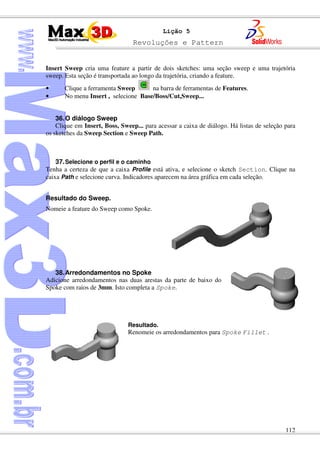 Revoluções e Pattern
112
Lição 5
Insert Sweep cria uma feature a partir de dois sketches: uma seção sweep e uma trajetória
sweep. Esta seção é transportada ao longo da trajetória, criando a feature.
• Clique a ferramenta Sweep na barra de ferramentas de Features.
• No menu Insert , selecione Base/Boss/Cut,Sweep...
36.O diálogo Sweep
Clique em Insert, Boss, Sweep... para acessar a caixa de diálogo. Há listas de seleção para
os sketches da Sweep Section e Sweep Path.
37.Selecione o perfil e o caminho
Tenha a certeza de que a caixa Profile está ativa, e selecione o sketch Section. Clique na
caixa Path e selecione curva. Indicadores aparecem na área gráfica em cada seleção.
Resultado do Sweep.
Nomeie a feature do Sweep como Spoke.
38.Arredondamentos no Spoke
Adicione arredondamentos nas duas arestas da parte de baixo do
Spoke com raios de 3mm. Isto completa a Spoke.
Resultado.
Renomeie os arredondamentos para Spoke Fillet .
 