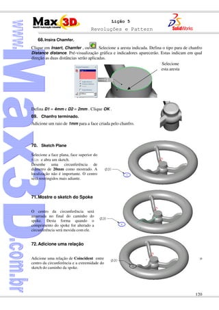 Revoluções e Pattern
120
Lição 5
68.Insira Chamfer.
Clique em Insert, Chamfer , ou . Selecione a aresta indicada. Defina o tipo para de chanfro
Distance distance. Pré-visualização gráfica e indicadores aparecerão. Estas indicam em qual
direção as duas distâncias serão aplicadas.
Defina D1 = 4mm e D2 = 2mm . Clique OK .
69. Chanfro terminado.
Adicione um raio de 1mm para a face criada pelo chanfro.
70. Sketch Plane
Selecione a face plana, face superior do
Rim e abra um sketch.
Desenhe uma circunferência de
diâmetro de 20mm como mostrado. A
localização não é importante. O centro
será restringidos mais adiante.
71.Mostre o sketch do Spoke
O centro da circunferência será
amarrada no final do caminho do
spoke. Desta forma quando o
comprimento do spoke for alterado a
circunferência será movida com ele.
72.Adicione uma relação
Adicione uma relação de Coincident entre o
centro da circunferência e a extremidade do
sketch do caminho da spoke.
Selecione
esta aresta
 