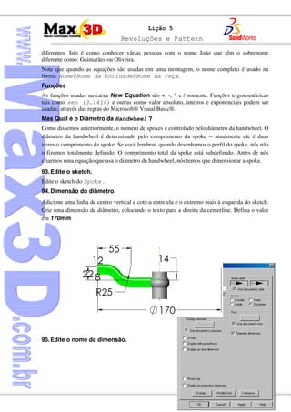 Revoluções e Pattern
128
Lição 5
diferentes. Isto é como conhecer várias pessoas com o nome João que têm o sobrenome
diferente como: Guimarães ou Oliveira.
Note que quando as equações são usadas em uma montagem, o nome completo é usado na
forma: Nome@Nome da Entidade@Nome da Peça.
Funções
As funções usadas na caixa New Equation são +, -, * e / somente. Funções trigonométricas
tais como sen (3.1416) e outras como valor absoluto, inteiros e exponenciais podem ser
usadas; através das regras do Microsoft® Visual Basic®.
Mas Qual é o Diâmetro da Handwheel ?
Como dissemos anteriormente, o número de spokes é controlado pelo diâmetro da handwheel. O
diâmetro da handwheel é determinado pelo comprimento da spoke -- atualmente ele é duas
vezes o comprimento da spoke. Se você lembrar, quando desenhamos o perfil do spoke, nós não
o fizemos totalmente definido. O comprimento total da spoke está subdefinido. Antes de nós
criarmos uma equação que usa o diâmetro da handwheel, nós temos que dimensionar a spoke.
93.Edite o sketch.
Edite o sketch do Spoke .
94.Dimensão do diâmetro.
Adicione uma linha de centro vertical e cote-a entre ela e o extremo mais à esquerda do sketch.
Crie uma dimensão de diâmetro, colocando o texto para a direita da centerline. Defina o valor
em 170mm.
95.Edite o nome da dimensão.
 