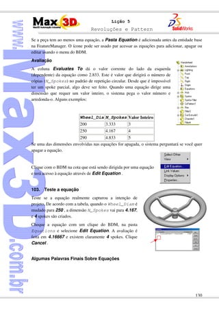 Revoluções e Pattern
130
Lição 5
Se a peça tem ao menos uma equação, a Pasta Equation é adicionada antes da entidade base
na FeatureManager. O ícone pode ser usado par acessar as equações para adicionar, apagar ou
editar usando o menu do BDM.
Avaliação
A coluna Evaluates To dá o valor corrente do lado da esquerda
(dependente) da equação como 2.833. Este é valor que dirigirá o número de
cópias (N_Spokes) no padrão de repetição circular. Desde que é impossível
ter um spoke parcial, algo deve ser feito. Quando uma equação dirige uma
dimensão que requer um valor inteiro, o sistema pega o valor número e
arredonda-o. Alguns exemplos:
Wheel_Dia N_Spokes Valor Inteiro
200 3.333 3
250 4.167 4
290 4.833 5
Se uma das dimensões envolvidas nas equações for apagada, o sistema perguntará se você quer
apagar a equação.
Clique com o BDM na cota que está sendo dirigida por uma equação
e terá acesso à equação através de Edit Equation .
103. Teste a equação
Teste se a equação realmente capturou a intenção de
projeto. De acordo com a tabela, quando o Wheel_Diam é
mudado para 250 , a dimensão N_Spokes vai para 4.167,
e 4 spokes são criados.
Cheque a equação com um clique do BDM, na pasta
Equations e selecione Edit Equation. A avaliação é
feita em 4.16667 e existem claramente 4 spokes. Clique
Cancel .
Algumas Palavras Finais Sobre Equações
 