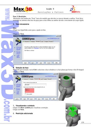 Revoluções e Pattern
135
Lição 5
Fase 3: Restrições
Restrições são usadas pra “fixar” faces do modelo que não deve se mover durante a análise. Você deve
restringir no mínimo uma face da peça para evitar falhas na análise devido o movimento do corpo rígido.
5. Tela introdutória
Dica
Clique nos hyperlinks azuis para a ajuda on-line.
Clique em Next.
6. Seleção da face
Mantenha pressionada a tecla Ctrl e selecione a face cilindrica e a face plana que forma o furo D-shaped.
Clique em Next.
7. Visualizando o símbolo
Clique em Show symbol para visualizar a restrição.
Clique em Next.
8. Restrição adicionada
 
