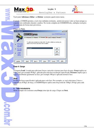 Revoluções e Pattern
136
Lição 5
Você pode Adicionar, Editar ou Deletar restrições apartir deste menu.
Contudo o COMOS permite a você criar múltiplas restrições, porém tem pouco valor ao fazer porque os
cojuntos são conbinados durante a análise. Na versão completa do COSMOSWorks, múltiplas restrições
são ajustadas de forma mais proveitosa.
Clique em Next.
Fase 4: Carga
A lingueta Load é usada para adicionar forças e pressões externas para faces da peça. Força implica na
força total, por exemplo 90 Kgf., aplicada para uma face na direção especificada. Pressure implica que a
força é distribuida igualmente na face, por exemplo 300 psi é aplicada normal à face.
Nota
O valor da força especificada é aplicada para cada face. Por exemplo, se você selecionou 3 faces e
especificou 50 Kgf. de força, o COSMOSXpress aplica uma força total de 150kgf. (50 kgf. para cada
face).
9. Tela introdutória
Neste exemplo nós usaremos uma Força como tipo de carga. Clique em Next.
 
