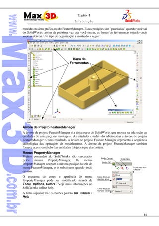 Introdução
15
Lição 1
movidas na área gráfica ou do FeatureManager. Essas posições são "guardadas" quando você sai
do SolidWorks, assim da próxima vez que você entrar, as barras de ferramentas estarão onde
você as deixou. Um tipo de organização é mostrado a seguir:
Árvore de Projeto FeatureManager
A árvore de projeto FeatureManager é a única parte do SolidWorks que mostra na tela todas as
entidades de uma peça ou montagem. As entidades criadas são adicionadas a árvore de projeto
FeatureManager. Como resultado, a árvore de projeto Feature Manager representa a seqüência
cronológica das operações de modelamento. A árvore de projeto FeatureManager também
fornece acesso a edição das entidades (objetos) que ela contém.
Menus PropertyManager
Muitos comandos do SolidWorks são executados
pelos menus PropertyManager. Os menus
PropertyManager ocupam a mesma posição da tela do
menu FeatureManager, e o substituem quando estão
em uso.
O esquema de cores e aparência do menu
PropertyManager pode ser modificado através de
Tools, Options, Colors . Veja mais informações no
SolidWorks online help.
A linha superior traz os botões padrão OK , Cancel e
Help
Barra de
Ferramentas
 