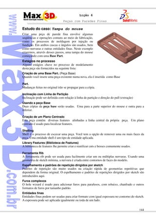 Peças com Paredes Finas
144
Lição 6
Estudo do caso: Tampa do mouse
Criar uma peça de parede fina envolve algumas
seqüências e operações comuns ao meio de fabricação,
como os processos de moldagem por injeção ou
fundição. Em ambos cascas e ângulos são usados, bem
como nervuras e outras entidades finas. Neste exemplo
criaremos, através desses passos, uma tampa do mouse
começando com uma Base Part.
Estágios no processo
Alguns estágios chave no processo de modelamento
desta peça são fornecidos na seguinte lista:
Criação de uma Base Part. (Peça Base)
Quando você insere uma peça existente numa nova, ela é inserida como Base
Part.
Mudanças feitas no original irão se propagar para a cópia.
Inclinação com Linha de Partição
Inclinação pode ser definida com relação à linha de partição e direção do pull (extração)
Usando a peça Base
Duas cópias da peça base serão usadas. Uma para a parte superior do mouse e outra para a
inferior.
Criação de um Plano Centrado
Esta peça contém diversas features alinhadas a linha central da própria peça. Um plano
centrado é usado para localizar features.
Shelling
Shell é o processo de escavar uma peça. Você tem a opção de remover uma ou mais faces da
peça. Uma entidade shell é um tipo de entidade aplicada.
Library Features (Biblioteca de Features)
A biblioteca de features lhe permite criar e reutilizar cuts e bosses comumente usados.
Ferramenta Rib
A ferramenta rib pode ser usada para facilmente criar um ou múltiplas nervuras. Usando uma
geometria de sketch mínima, a nervura é criada entre contornos de faces do modelo.
Espelhamento e padrões de repetição dirigidos por sketch
Padrões de repetição são muito usados na criação rápida de geometrias repetitivas que
dependem da forma original. O espelhamento e padrões de repetições dirigidos por sketch são
introduzidos aqui.
Furos complexos
O hole wizard é usado para adicionar furos para parafusos, com rebaixo, chanfrado e outros
formatos de furos por tamanho padrão.
Entidades finas
Entidades finas podem ser usadas para criar formato com igual espessura no contorno do sketch.
A espessura pode ser aplicada igualmente ou toda de um lado.
 