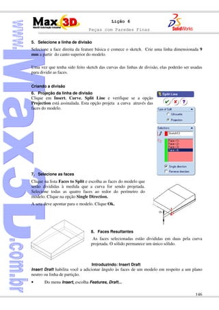 Peças com Paredes Finas
146
Lição 6
5. Selecione a linha de divisão
Selecione a face direita da feature básica e comece o sketch. Crie uma linha dimensionada 9
mm a partir do canto superior do modelo.
Uma vez que tenha sido feito sketch das curvas das linhas de divisão, elas poderão ser usadas
para dividir as faces.
Criando a divisão
6. Projeção da linha de divisão
Clique em Insert, Curve, Split Line e verifique se a opção
Projection está assinalada. Esta opção projeta a curva através das
faces do modelo.
7. Selecione as faces
Clique na lista Faces to Split e escolha as faces do modelo que
serão divididas à medida que a curva for sendo projetada.
Selecione todas as quatro faces ao redor do perímetro do
modelo. Clique na opção Single Direction.
A seta deve apontar para o modelo. Clique Ok.
8. Faces Resultantes
As faces selecionadas estão divididas em duas pela curva
projetada. O sólido permanece um único sólido.
Introduzindo: Insert Draft
Insert Draft habilita você a adicionar ângulo às faces de um modelo em respeito a um plano
neutro ou linha de partição.
• Do menu Insert, escolha Features, Draft...
 