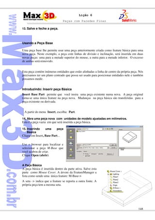 Peças com Paredes Finas
148
Lição 6
13. Salve e feche a peça.
Usando a Peça Base
Uma peça base lhe permite usar uma peça anteriormente criada como feature básica para uma
nova peça. Neste exemplo, a peça com linhas de divisão e inclinação, será inserida em duas
novas peças: uma para a metade superior do mouse, a outra para a metade inferior. O excesso
de ambas será removido.
Esta peça contém inúmeras entidades que estão alinhadas a linha de centro da própria peça. Nós
precisamos ter um plano centrado que possa ser usado para posicionar entidades nele e também
possamos medir.
Introduzindo: Inserir peça Básica
Insert Base Part permite que você insira uma peça existente numa nova. A peça original
torna-se uma única feature na peça nova. Mudanças na peça básica são transferidas para a
peça existente ou derivada.
A partir do menu Insert, escolha: Part.
14. Abra uma peça nova com unidades de modelo ajustadas em milímetros.
Esta é a peça vazia em que será inserida a peça básica.
15. Inserindo uma peça
Básica
Clique em Insert, Base Part...
Use o browser para localizar e
selecionar a peça M-Base que
você acabou de criar.
Clique Open (abrir).
A Peça Básica
A peça básica é inserida dentro da parte ativa. Salve esta
parte como Mouse Cover. A árvore da FeatureManager a
lista como sendo uma única feature: M-Base->
A seta -> indica que a feature se reporta a outra fonte. A
própria peça tem a mesma seta.
 