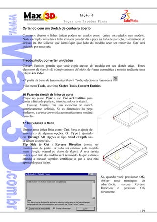 Peças com Paredes Finas
149
Lição 6
Cortando com um Sketch de contorno aberto
Contornos abertos e linhas únicas podem ser usados como cortes extrudados num modelo.
Neste exemplo, uma única linha é usada para dividir a peça na linha de partição. Este método de
divisão irá lhe solicitar que identifique qual lado do modelo deve ser removido. Este será
indicado por uma seta.
Introduzindo: converter unidades
Convert Entities permite que você copie arestas do modelo em seu sketch ativo. Estes
elementos de sketch são completamente definidos de forma automática e restrita mediante uma
relação On Edge.
• A partir da barra de ferramentas Sketch Tools, selecione a ferramenta
• Do menu Tools, selecione Sketch Tools, Convert Entities.
16. Fazendo sketch da linha de corte
Clique no plano Right e use Convert Entities para
copiar a linha de partição, introduzindo-a no sketch.
Convert Entities cria um elemento de sketch
completamente definido. Se as dimensões da peça
mudarem, a aresta convertida automaticamente mudará
com elas.
17. Extrudando o Corte
Usando uma única linha como Cut, força o ajuste de
automático de algumas opções. O Type é ajustado
em Through All. Opções do tipo Blind e Depth não
se acham disponíveis.
Flip Side to Cut e Reverse Direction devem ser
monitoradas de perto. A linha irá extrudar pelo modelo
numa direção normal ao plano de sketch. A seta prévia
indica qual lado do modelo será removido. Já que estamos
criando a metade superior, certifique-se que a seta está
apontando para baixo.
Se, quando você pressionar OK,
obtiver uma mensagem de
advertência, marque Reverse
Direction e pressione OK
novamente.
 