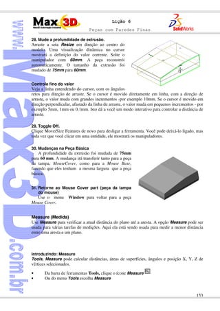 Peças com Paredes Finas
153
Lição 6
28. Mude a profundidade de extrusão.
Arraste a seta Resize em direção ao centro do
modelo. Uma visualização dinâmica no cursor
mostrará a definição do valor corrente. Solte o
manipulador com 60mm. A peça reconstrói
automaticamente. O tamanho da extrusão foi
mudado de 75mm para 60mm.
Controle fino do valor
Veja a linha entendendo do cursor, com os ângulos
retos para direção de arraste. Se o cursor é movido diretamente em linha, com a direção de
arraste, o valor muda com grandes incrementos -por exemplo 10mm. Se o cursor é movido em
direção perpendicular, afastado da linha de arraste, o valor muda em pequenos incrementos - por
exemplo 5mm, 1mm ou 0.1mm. Isto dá a você um modo interativo para controlar a distância de
arraste.
29. Toggle Off.
Clique Move/Size Features de novo para desligar a ferramenta. Você pode deixá-lo ligado, mas
toda vez que você clicar em uma entidade, ele mostrará os manipuladores.
30. Mudanças na Peça Básica
A profundidade da extrusão foi mudada de 75mm
para 60 mm. A mudança irá transferir tanto para a peça
da tampa, MouseCover, como para a Mouse Base,
fazendo que eles tenham a mesma largura que a peça
básica.
31. Retorne ao Mouse Cover part (peça da tampa
do mouse)
Use o menu Window para voltar para a peça
Mouse Cover.
Measure (Medida)
Use Measure para verificar a atual distância do plano até a aresta. A opção Measure pode ser
usada para várias tarefas de medições. Aqui ela está sendo usada para medir a menor distância
entre uma aresta e um plano.
Introduzindo: Measure
Tools, Measure pode calcular distâncias, áreas de superfícies, ângulos e posição X, Y, Z de
vértices selecionados.
• Da barra de ferramentas Tools, clique o ícone Measure
• Ou do menu Tools escolha Measure
 