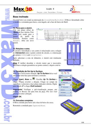 Peças com Paredes Finas
168
Lição 6
Boss inclinado
Um draft deve ser criado na interseção da CrossRib e MultiRib . O Boss é desenhado sobre
o modelo e extrudada para baixo, com ângulo, até a face de baixo do Shell.
72. Plano para o sketch.
Crie um plano offset de
18mm da face interna. Este
plano será usado para o
sketch do perfil da
Extrusão. Nomeie como
BossPl. Abra um novo
sketch.
73. Relações e cotas.
O círculo é desenhado e seu centro é relacionado com a relação
de Intersection entre o ponto central do círculo, e a intersecção
dos planos CrRib and LongCenter .
Após adicionar a cota de diâmetro, o sketch está totalmente
definido.
Dica: É melhor desenhar o círculo maior que o necessário,
adicionar a relação geométrica ao ponto central, e depois cotá-lo.
74. Condição de fim Up to Surface
Você deve usá-la nesta situação. Up To Surface deixa você
selecionar uma face para terminar a extrusão.
Clique Insert, Boss ou . Escolha Up To Surface e
clique para reverter a direção. Clique no campo da
superfície e selecione a face plana indicada à direita. Digite
para ângulo 3°e clique Draft outward .
Importante! Verifique a pré-visualização porque, por
padrão, os Bosses são para fora da peça. Por isso você
precisa reverter a direção.
Clique OK.
75. Extrusões completas.
O Boss estende para baixo até a face de baixo da casca.
Renomeie a entidade para Tapered Boss.
 