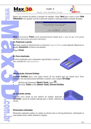 Peças com Paredes Finas
171
Lição 6
Depois que terminar de definir o tamanho da entidade, clique Next para ir para a caixa Hole
Placement. Aí é quando você deve adicionar relações e cotas para definir a posição do ponto.
Dica: A ferramenta Point estará automaticamente ligada para o caso de que você queira
adicionar mais pontos para furos adicionais.
82. Posicione o ponto.
Selecione o ponto no sketch do furo e a aresta do Tapered Boss como indicado. Relacione-os
usando Concentric. O sketch está definido.
Clique Finish.
83. Furo chanfrado.
Um furo chanfrado com as dimensões especificadas é criado na
face, centrado no Tapered Boss.
Introduzindo: Convert Entities
Convert Entities deixa você copiar arestas de um modelo para seu sketch ativo. Estes
elementos são automaticamente definidos e restritos com a relação On Edge.
• Da barra de ferramentas Sketch Tools, clique .
• Do menu Tools escolha Sketch Tools, Convert Entities.
83. Converter aresta.
Crie um novo sketch na face inferior do modelo. Selecione e
converta a aresta do modelo indicada para o sketch. Adicione um
círculo.
Dimensões ordenadas
Dimensões ordenadas podem ser criadas no sketch como as driving dimension, substituindo as
cotas padrão linear, radial, diametral e angular.
 
