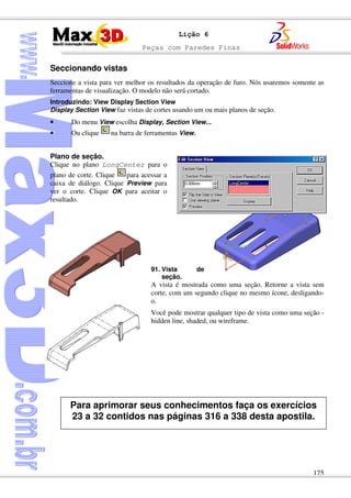 Peças com Paredes Finas
175
Lição 6
Seccionando vistas
Seccione a vista para ver melhor os resultados da operação de furo. Nós usaremos somente as
ferramentas de visualização. O modelo não será cortado.
Introduzindo: View Display Section View
Display Section View faz vistas de cortes usando um ou mais planos de seção.
• Do menu View escolha Display, Section View...
• Ou clique na barra de ferramentas View.
Plano de seção.
Clique no plano LongCenter para o
plano de corte. Clique para acessar a
caixa de diálogo. Clique Preview para
ver o corte. Clique OK para aceitar o
resultado.
91. Vista de
seção.
A vista é mostrada como uma seção. Retorne a vista sem
corte, com um segundo clique no mesmo ícone, desligando-
o.
Você pode mostrar qualquer tipo de vista como uma seção -
hidden line, shaded, ou wireframe.
Para aprimorar seus conhecimentos faça os exercícios
23 a 32 contidos nas páginas 316 a 338 desta apostila.
 