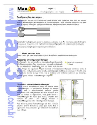 Configurações de Peças
178
Lição 7
Configurações em peças
Configurações deixam você representar mais do que uma versão de uma peça no mesmo
arquivo. Por exemplo, pela supressão de features usinadas (furos, chanfros, cavidades, etc.) na
peça do topo da ilustração, você pode representar o forjamento bruto, mostrado abaixo.
Nesta lição você aprenderá a usar configurações em uma peça. No curso avançado Modelagem
Avançada de Conjuntos, você explorará o uso de configurações em conjunto com montagens.
Comece este exemplo pelos seguintes procedimentos:
1. Abra a Ratchet Body.
Está é a peça que você modelou na Lição 3: Modelando um fundido ou um Forjado.
Acessando o Configuration Manager
Configurações são gerenciadas na mesma janela que é ocupada
pelo FeatureManager. Para trocar o que é mostrado nesta janela
use os separadores localizados bem em baixo nesta mesma
janela. Clique no separador que mostrará a Configuration Manager (mostrado acima à
direita)com a configuração padrão listada. A configuração padrão está nomeada Default. Esta
configuração mostra a peça como você a modelou sem nenhuma supressão ou mudança.
Quando quiser voltar à FeatureManager clique .
Dividindo a janela do FeatureManager
Muitas vezes é necessário ser capaz de acessar ambas
FeatureManager e Configuration Manager ao mesmo
tempo. Isto é particularmente verdade quando
trabalhamos com configurações. Ao invés de trocar de lá
para cá usando os separadores, você pode dividir a
FeatureManager do meio para baixo, criando duas
vidraças na janela. Uma vidraça mostrará o
FeatureManager e a outra o Configuration Manager.
Para dividir a janela FeatureManager em duas vidraças,
arraste o divisor do topo da janela para baixo. Use os
separadores para controlar o que está sendo mostrado em
cada vidraça.
 