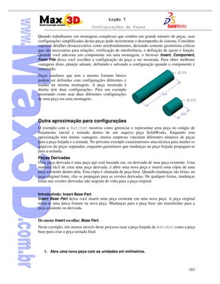 Configurações de Peças
183
Lição 7
Quando trabalhamos em montagens complexas que contêm um grande número de peças, usar
configurações simplificadas destas peças pode incrementar o desempenho do sistema. Considere
suprimir detalhes desnecessários como arredondamentos, deixando somente geometrias críticas
que são necessárias para relações, verificação de interferência, e definição de ajuste e função.
Quando você adiciona um componente em uma montagem, o browser Insert, Component,
From File deixa você escolher a configuração da peça a ser mostrada. Para obter melhores
vantagens disto, planeje adiante, definindo e salvando a configuração quando o componente é
construído.
Peças similares que tem o mesmo formato básico
podem ser definidas com configurações diferentes e
usadas na mesma montagem. A peça mostrada à
direita tem duas configurações. Para um exemplo
mostrando como usar duas diferentes configurações
de uma peça em uma montagem .
Outra aproximação para configurações
O exemplo com a Ratchet mostrou como gerenciar e representar uma peça no estágio de
forjamento inicial e usinado dentro de um arquivo peça SolidWorks. Enquanto esta
aproximação tem muitas vantagens, muitas empresas vinculam diferentes números de peças
para a peça forjada e a usinada. No próximo exemplo examinaremos uma técnica para manter os
arquivos da peças separadas, enquanto garantimos que mudanças na peça forjada propagam-se
para a usinada.
Peças Derivadas
Uma peça derivada é uma peça que está baseada em, ou derivada de uma peça existente. Uma
maneira fácil de criar uma peça derivada, é abrir uma nova peça e inserir uma cópia de uma
peça existente dentro dela. Esta cópia é chamada de peça base. Quando mudanças são feitas, na
peça original fonte, elas se propagam para as versões derivadas. De qualquer forma, mudanças
feitas nas versões derivadas não migram de volta para a peça original.
Introduzindo: Insert Base Part
Insert Base Part deixa você inserir uma peça existente em uma nova peça. A peça original
torna-se uma única feature na nova peça. Mudanças para a peça base são transferidas para a
peça existente ou derivada.
Do menu Insert escolha: Base Part.
Neste exemplo, nós iremos através deste processo usar a peça forjada da Ratchet como a peça
base para criar a peça usinada final.
1. Abra uma nova peça com as unidades em milímetros.
 