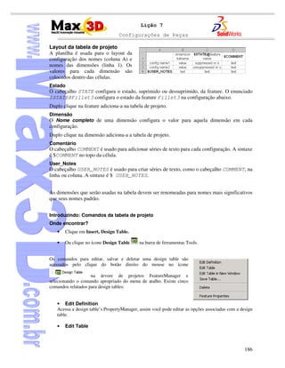Configurações de Peças
186
Lição 7
Layout da tabela de projeto
A planilha é usada para o layout da
configuração dos nomes (coluna A) e
nomes das dimensões (linha 1). Os
valores para cada dimensão são
colocados dentro das células.
Estado
O cabeçalho STATE configura o estado, suprimido ou dessuprimido, da feature. O enunciado
$STATE@Fillet3 configura o estado da feature Fillet3 na configuração abaixo.
Duplo clique na feature adiciona-a na tabela de projeto.
Dimensão
O Nome completo de uma dimensão configura o valor para aquela dimensão em cada
configuração.
Duplo clique na dimensão adiciona-a a tabela de projeto.
Comentário
O cabeçalho COMMENT é usado para adicionar séries de texto para cada configuração. A sintaxe
é $COMMENT no topo da célula.
User_Notes
O cabeçalho USER_NOTES é usado para criar séries de texto, como o cabeçalho COMMENT, na
linha ou coluna. A sintaxe é $ USER_NOTES.
As dimensões que serão usadas na tabela devem ser renomeadas para nomes mais significativos
que seus nomes padrão.
Introduzindo: Comandos da tabela de projeto
Onde encontrar?
• Clique em Insert, Design Table.
• Ou clique no ícone Design Table na barra de ferramentas Tools.
Os comandos para editar, salvar e deletar uma design table são
acessados pelo clique do botão direito do mouse no ícone
na árvore de projetos FeatureManager e
selecionando o comando apropriado do menu de atalho. Existe cinco
comandos relatados para design tables:
• Edit Definition
Acessa a design table’s PropertyManager, assim você pode editar as opções associadas com a design
table.
• Edit Table
 