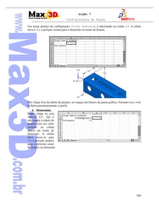 Configurações de Peças
189
Lição 7
Um nome postiço de configuração, First Instance, é adicionado na célula A3. A célula
ativa é B2, a posição correta para a dimensão ou nome da feature.
Não clique fora da tabela de projeto, no espaço em branco da janela gráfica. Fazendo isso, você
fecharia prematuramente a janela.
5. Dimensões.
Duplo clique na cota
vertical 1,5". Ela é
adicionada à tabela de
projeto com seu valor
corrente na célula
abaixo do nome da
dimensão. A célula
ativa move-se para
C2, a posição própria
para o próximo nome
de feature ou dimensão.
 