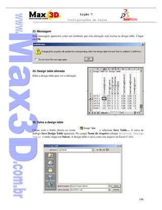 Configurações de Peças
196
Lição 7
23. Mensagem
Esta mensagem aparecerá como um lembrete que esta alteração será escrita na design table. Clique
em OK.
24. Design table alterada
Edite a design table para ver a alteração.
25. Salve a design table
Clique com o botão direito no ícone e selecione Save Table.... A caixa de
diálogo Save Design Table aparecerá. No campo Nome do Arquivo coloque Unistrut Design
Table e então clique em Salvar. A design table é salva como um arquivo do Excel (*.xls).
 