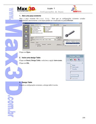 Configurações de Peças
199
Lição 7
1. Abra uma peça existente
Abra a peça existente Ratched Body. Note que as configurações existentes (criadas
manualmente anteriormente a esta lição) podem ser visualizadas na janela Preview.
Clique em Open.
2. Insira uma design Table
Clique em Insert, Design Table e selecione a opção Auto-create.
Clique em OK.
3. Design Table
Usando as configurações existentes, a design table é escrita.
 