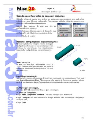Montagem Bottom-up
223
Lição 8
Usando as configurações de peças em conjuntos
Múltiplas cópias da mesma peça podem ser usadas em uma montagem, com cada cópia
referindo-se a uma diferente configuração. Nós usaremos múltiplas cópias de uma peça com
diferentes configurações nesta montagem.
Existem duas maneiras de criar este tipo de
configuração com uma peça:
• Aplicando diferentes valores de dimensões para
configurações individuais como mostrado a direita
• Tabelas de projeto
Mostrando configurações de peças em conjuntos
Quando você adiciona uma peça em uma montagem
você pode escolher quais de suas configurações será
mostrada. Ou uma vez que a peça esteja inserida e
relacionada, você pode trocar suas configurações.
Abra a peça pin.
A peça pin tem duas configurações: SHORT e
LONG. Qualquer configuração pode ser usada na
montagem. Neste caso, duas cópias serão SHORT e
uma será LONG.
Inserindo um componente
Até aqui nós cobrimos três maneiras de inserir um componente em uma montagem. Você pode
usar Insert, Component, From File, arrastar e soltar a partir do Explorer ou arrastar e soltar a
partir de um documento aberto. Nós examinaremos esses métodos com as configurações.
23. Alterne para a montagem.
Pressione Ctrl+Tab para alternar do pin para a montagem.
24. Insira um componente.
Clique Insert, Component, From File... e escolha o arquivo pin do browser.
Clique Configure. Isto trará uma caixa de diálogo deixando você escolher qual configuração
você quer abrir.
Clique Open.
Longo
Curto
 
