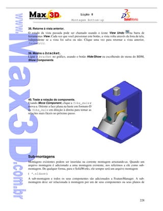 Montagem Bottom-up
228
Lição 8
38. Retorne à vista anterior.
O estado da vista passada pode ser chamado usando o ícone View Undo na barra de
ferramentas View. Cada vez que você pressionar este botão, a vista volta através da lista de tela,
independente se a vista foi salva ou não. Clique uma vez para retornar a vista anterior,
Isometric.
39. Mostre o bracket.
Ligue o bracket no gráfico, usando o botão Hide/Show ou escolhendo do menu do BDM,
Show Components.
40. Teste a rotação do componente.
Usando Move Component, clique a Yoke_male e
mova-a. Oriente a face plana na haste em formato-D
da Yoke_male em direção à direita para tornar as
relações mais fáceis no próximo passo.
Sub-montagens
Montagens existentes podem ser inseridas na corrente montagem arrastando-as. Quando um
arquivo montagem é adicionado a uma montagem existente, nos referimos a ele como sub-
montagem. De qualquer forma, para o SolidWorks, ele sempre será um arquivo montagem
( *.sldasm ).
A sub-montagem e todos os seus componentes são adicionados a FeatureManager. A sub-
montagem deve ser relacionada à montagem por um de seus componentes ou seus planos de
 