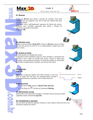 Montagem Bottom-up
244
Lição 8
91. Reverse
Clique em Reverse para alterar a direção do caminho. Você pode
também clicar nas pequenas setas 3D no final das explode lines para
reverter a direção.
Você pode mover individualmente segmentos de linhas pelo arrasto.
Pequenas setas vermelhas aparecerão para indicar a direção do
seguimento que pode ser arrastado.
Clique em OK.
92. Caminho curto
Limpe a caixa de seleção Along XYZ e clique em Reverse. Agora as linhas
não são mais presas nos eixos X, Y e Z, representando o trajeto mais curto
entre as faces.
93. Arraste as linhas
As linhas podem ser editadas pelo arraste.
O desenho da linha explodida é igual aos outros desenhos. A geometria não
definida é azul e pode ser movida pelo arraste. Arraste as linhas para
conseguir o posicionamento desejado. As dimensões podem ser adicionadas
para definir completamente o desenho, mas não são necessárias.
Introduzindo:
Jog Line
Jog Line é usado para quebrar uma linha existente e criar uma
série de linhas 90º. Jog lines são automaticamente forçadas a
serem perpendiculares e paralelas com as linhas anteriores.
Onde Encontrar
• No menu Tools, clique em Sketch Tools, Jog Line.
• Ou clique em na barra de ferramentas Routing.
94. Adicionando um jog.
Embora não é necessário neste exemplo, você pode colocar uma jog na linha
explodida usando a ferramenta Jog Line.
95. Completando a operação
Saia do sketch da linha de explosão clicando no canto superior direito da tela ou na
ferramenta explode line sketch.
 